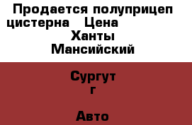 Продается полуприцеп цистерна › Цена ­ 600 000 - Ханты-Мансийский, Сургут г. Авто » Спецтехника   . Ханты-Мансийский